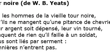 La tour noire Yeats Say that the men of the old black tower, Though they but feed as the goatherd feeds, Their money spent, their wine gone sour, Lack nothing that a soldier needs, That all are oath-bound men: Those banners come not in.